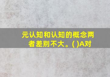 元认知和认知的概念两者差别不大。( )A对